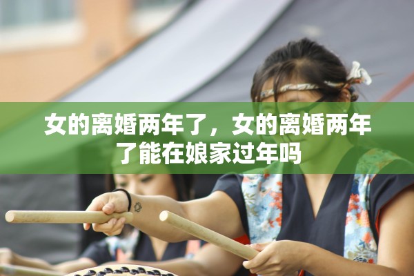女的离婚两年了，女的离婚两年了能在娘家过年吗