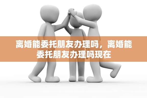 离婚能委托朋友办理吗，离婚能委托朋友办理吗现在