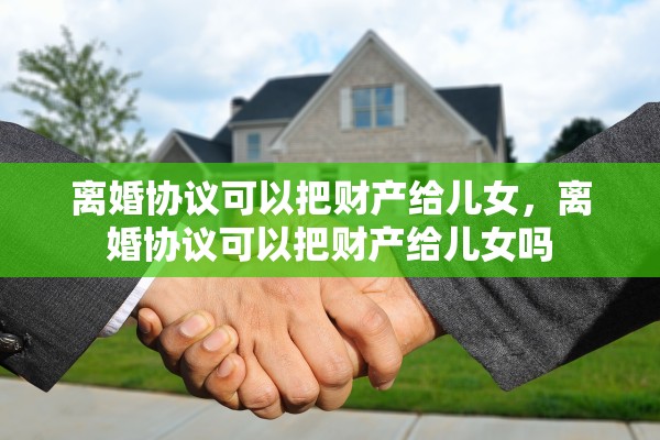 离婚协议可以把财产给儿女，离婚协议可以把财产给儿女吗