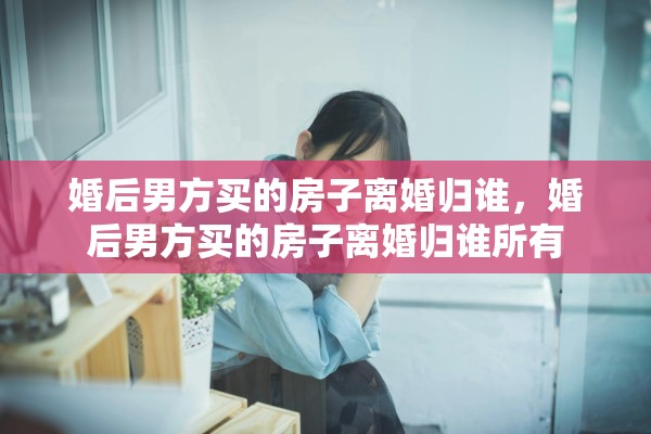 婚后男方买的房子离婚归谁，婚后男方买的房子离婚归谁所有