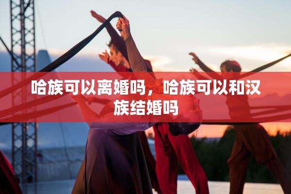 哈族可以离婚吗，哈族可以和汉族结婚吗