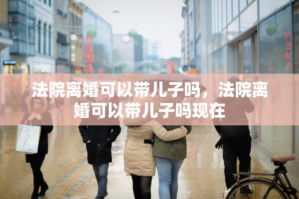 法院离婚可以带儿子吗，法院离婚可以带儿子吗现在