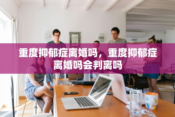 重度抑郁症离婚吗，重度抑郁症离婚吗会判离吗