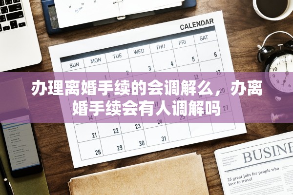 办理离婚手续的会调解么，办离婚手续会有人调解吗