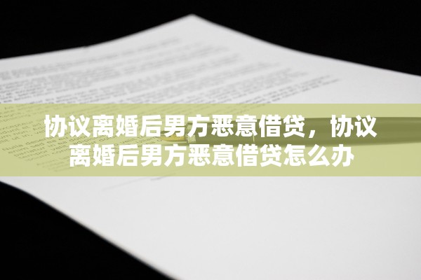 协议离婚后男方恶意借贷，协议离婚后男方恶意借贷怎么办