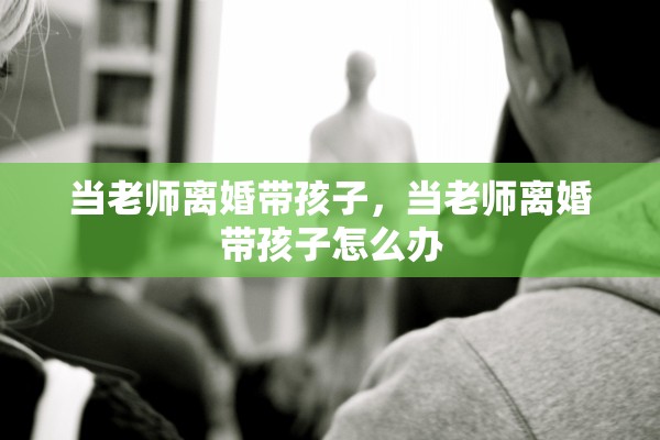 当老师离婚带孩子，当老师离婚带孩子怎么办