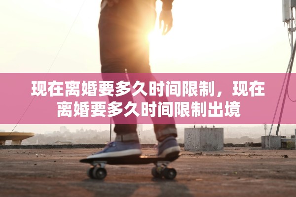 现在离婚要多久时间限制，现在离婚要多久时间限制出境