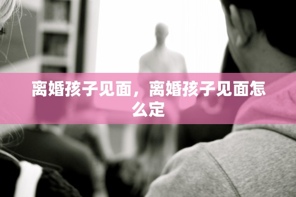 离婚孩子见面，离婚孩子见面怎么定