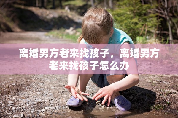 离婚男方老来找孩子，离婚男方老来找孩子怎么办