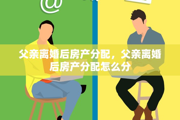 父亲离婚后房产分配，父亲离婚后房产分配怎么分