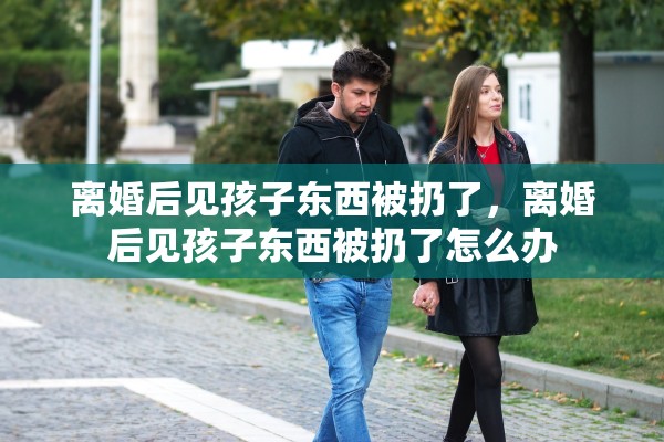 离婚后见孩子东西被扔了，离婚后见孩子东西被扔了怎么办