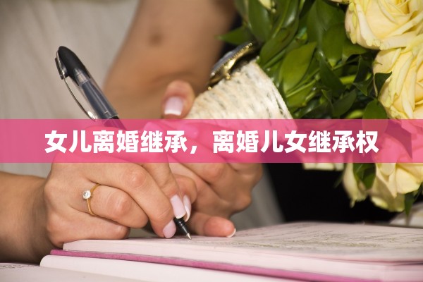 女儿离婚继承，离婚儿女继承权