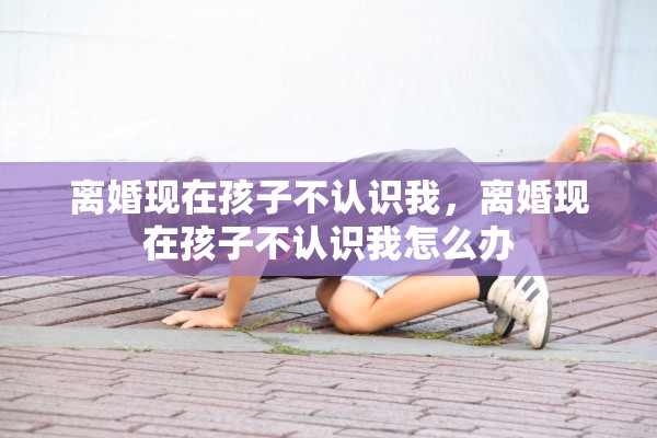 离婚现在孩子不认识我，离婚现在孩子不认识我怎么办