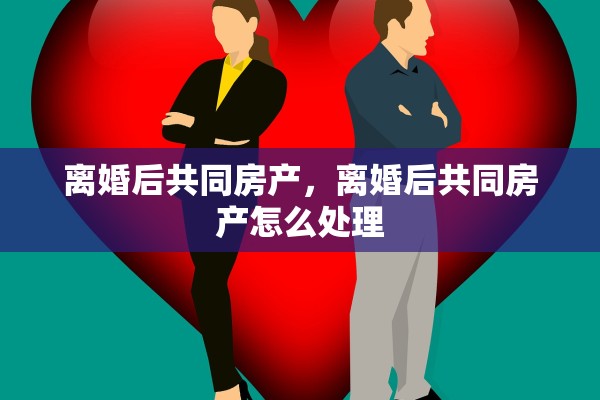 离婚后共同房产，离婚后共同房产怎么处理