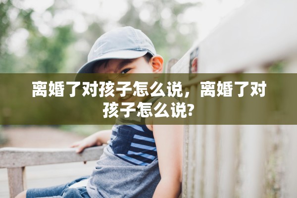 离婚了对孩子怎么说，离婚了对孩子怎么说?