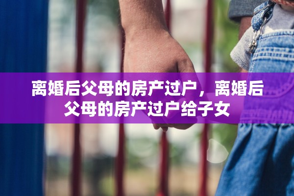 离婚后父母的房产过户，离婚后父母的房产过户给子女