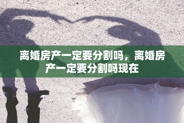 离婚房产一定要分割吗，离婚房产一定要分割吗现在