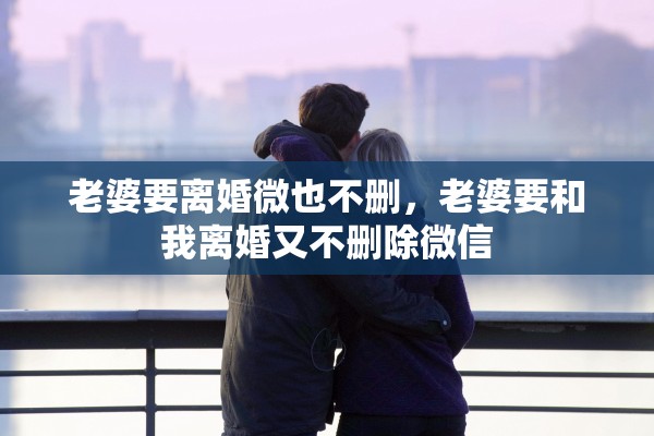 老婆要离婚微也不删，老婆要和我离婚又不删除微信