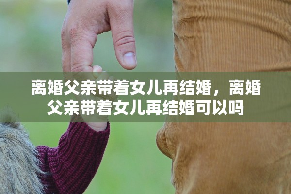离婚父亲带着女儿再结婚，离婚父亲带着女儿再结婚可以吗