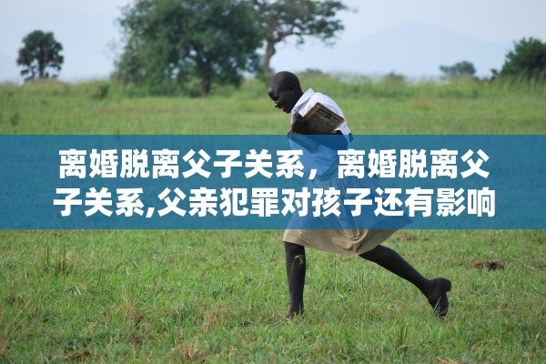 离婚脱离父子关系，离婚脱离父子关系,父亲犯罪对孩子还有影响吗