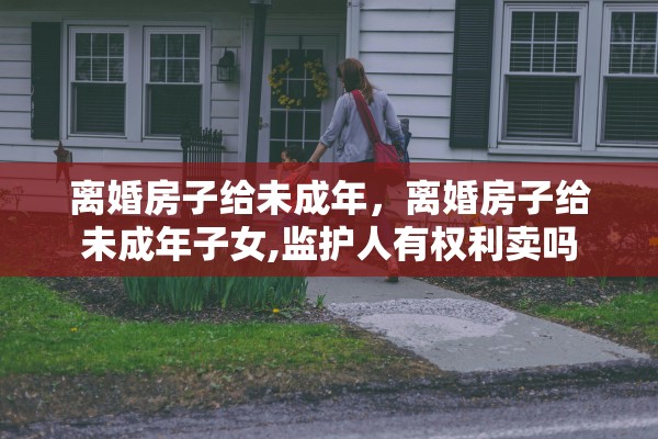 离婚房子给未成年，离婚房子给未成年子女,监护人有权利卖吗