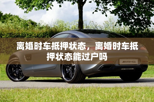 离婚时车抵押状态，离婚时车抵押状态能过户吗