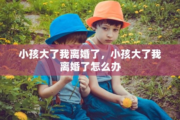 小孩大了我离婚了，小孩大了我离婚了怎么办