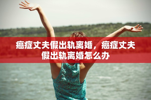 癌症丈夫假出轨离婚，癌症丈夫假出轨离婚怎么办
