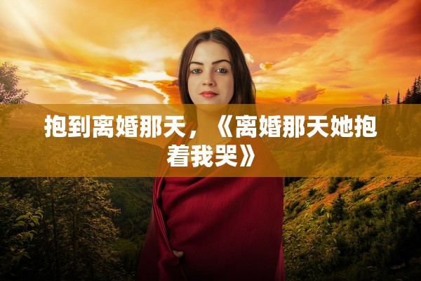 抱到离婚那天，《离婚那天她抱着我哭》