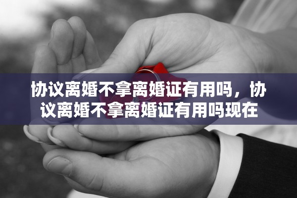 协议离婚不拿离婚证有用吗，协议离婚不拿离婚证有用吗现在