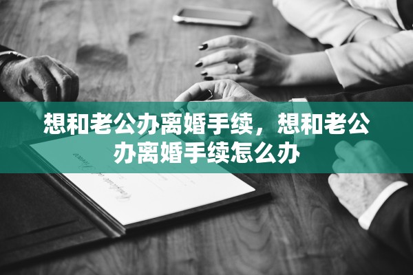 想和老公办离婚手续，想和老公办离婚手续怎么办