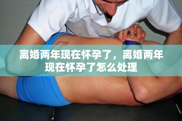 离婚两年现在怀孕了，离婚两年现在怀孕了怎么处理