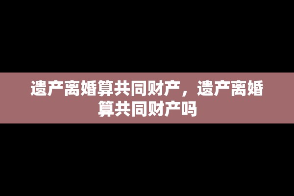 遗产离婚算共同财产，遗产离婚算共同财产吗