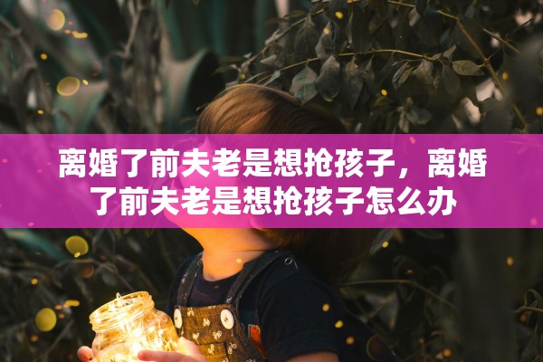 离婚了前夫老是想抢孩子，离婚了前夫老是想抢孩子怎么办