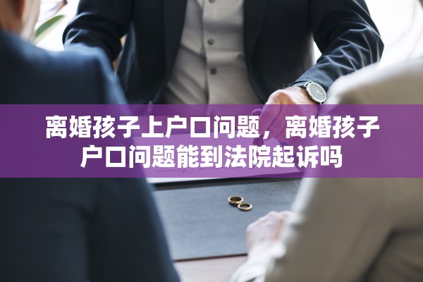离婚孩子上户口问题，离婚孩子户口问题能到法院起诉吗