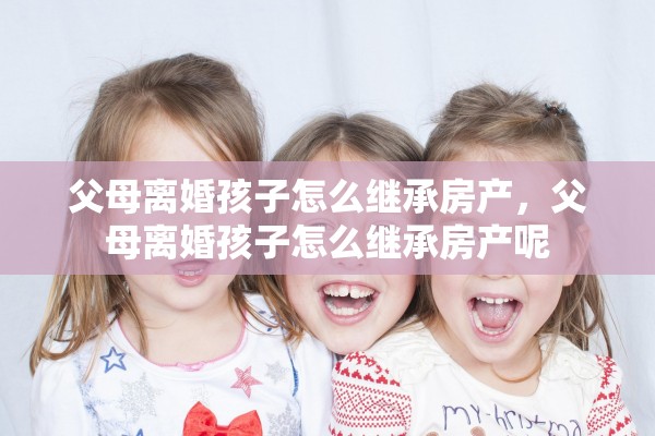 父母离婚孩子怎么继承房产，父母离婚孩子怎么继承房产呢