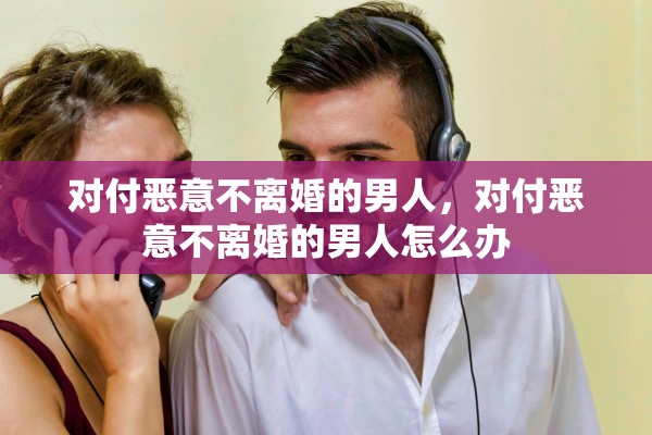 对付恶意不离婚的男人，对付恶意不离婚的男人怎么办