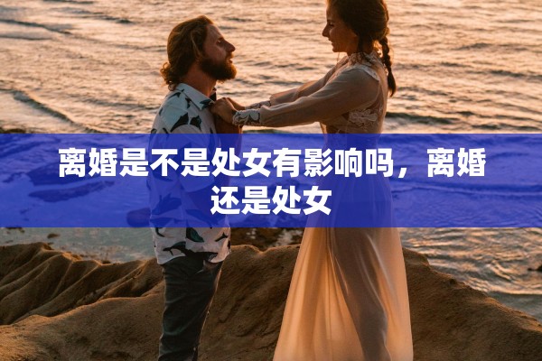 离婚是不是处女有影响吗，离婚还是处女
