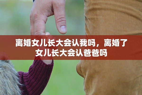离婚女儿长大会认我吗，离婚了女儿长大会认爸爸吗