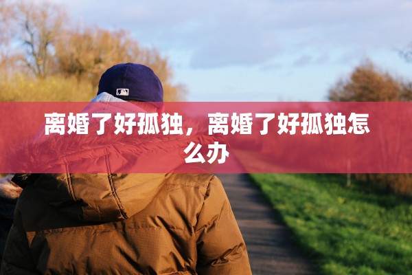 离婚了好孤独，离婚了好孤独怎么办