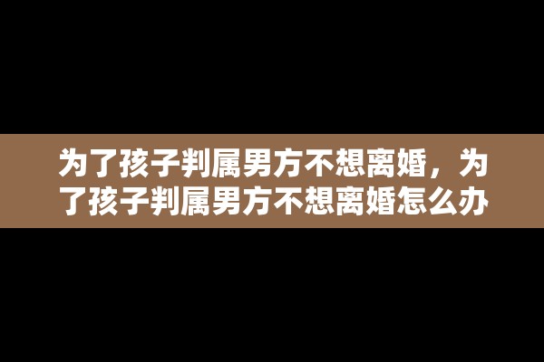 为了孩子判属男方不想离婚，为了孩子判属男方不想离婚怎么办