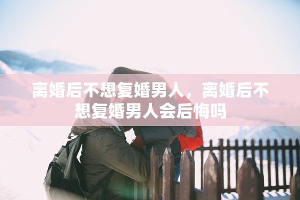 离婚后不想复婚男人，离婚后不想复婚男人会后悔吗