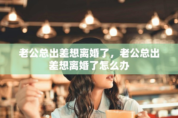 老公总出差想离婚了，老公总出差想离婚了怎么办