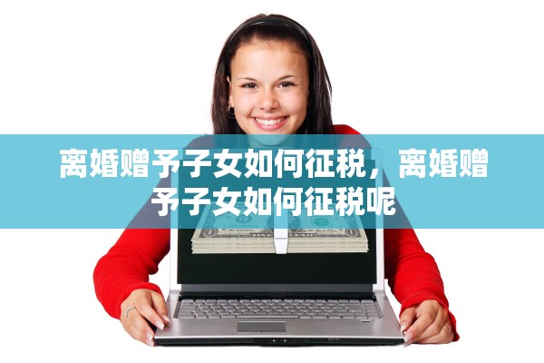 离婚赠予子女如何征税，离婚赠予子女如何征税呢