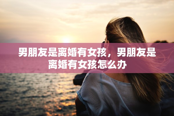 男朋友是离婚有女孩，男朋友是离婚有女孩怎么办