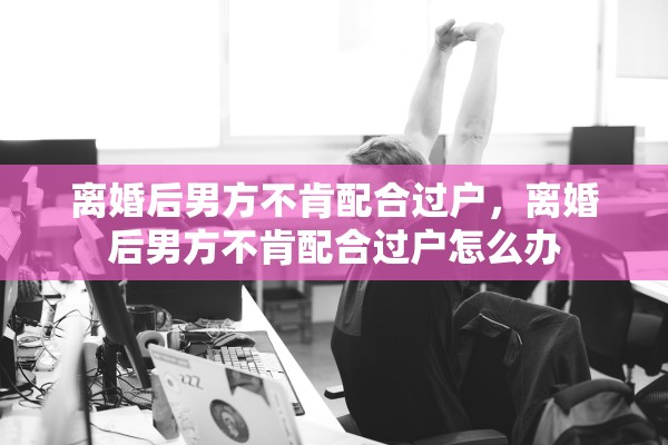 离婚后男方不肯配合过户，离婚后男方不肯配合过户怎么办