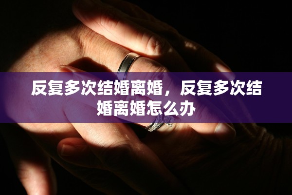 反复多次结婚离婚，反复多次结婚离婚怎么办