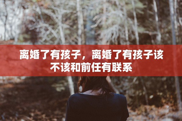 离婚了有孩子，离婚了有孩子该不该和前任有联系
