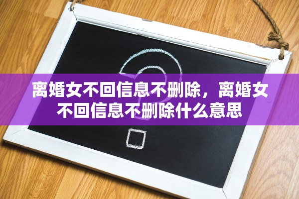 离婚女不回信息不删除，离婚女不回信息不删除什么意思