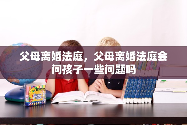 父母离婚法庭，父母离婚法庭会问孩子一些问题吗
